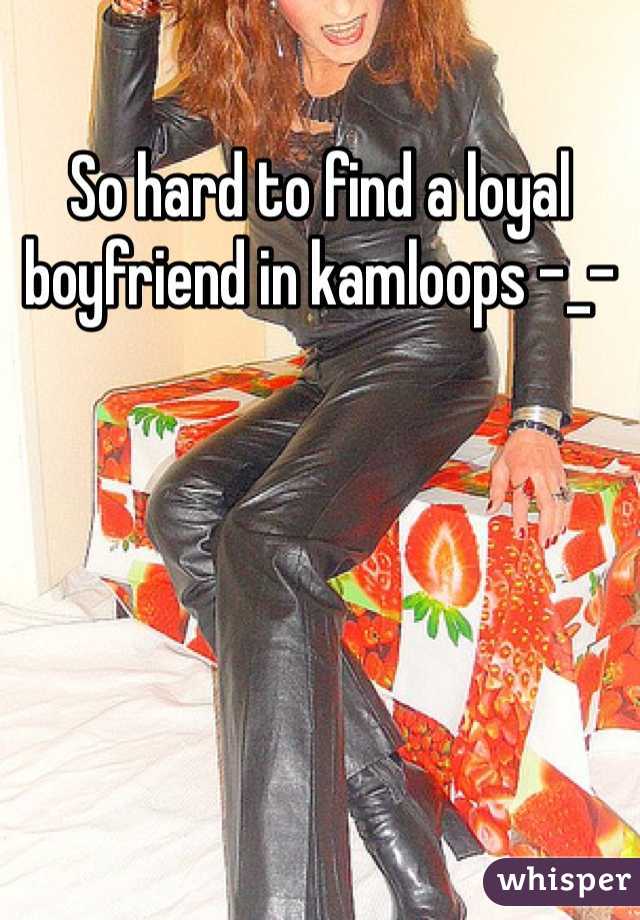 So hard to find a loyal boyfriend in kamloops -_-