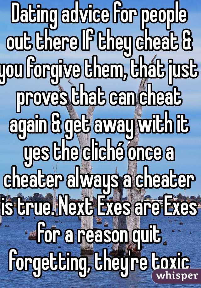 Dating advice for people out there If they cheat & you forgive them, that just proves that can cheat again & get away with it yes the cliché once a cheater always a cheater is true. Next Exes are Exes for a reason quit forgetting, they're toxic