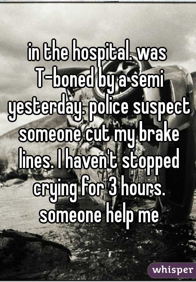 in the hospital. was T-boned by a semi yesterday. police suspect someone cut my brake lines. I haven't stopped crying for 3 hours. someone help me