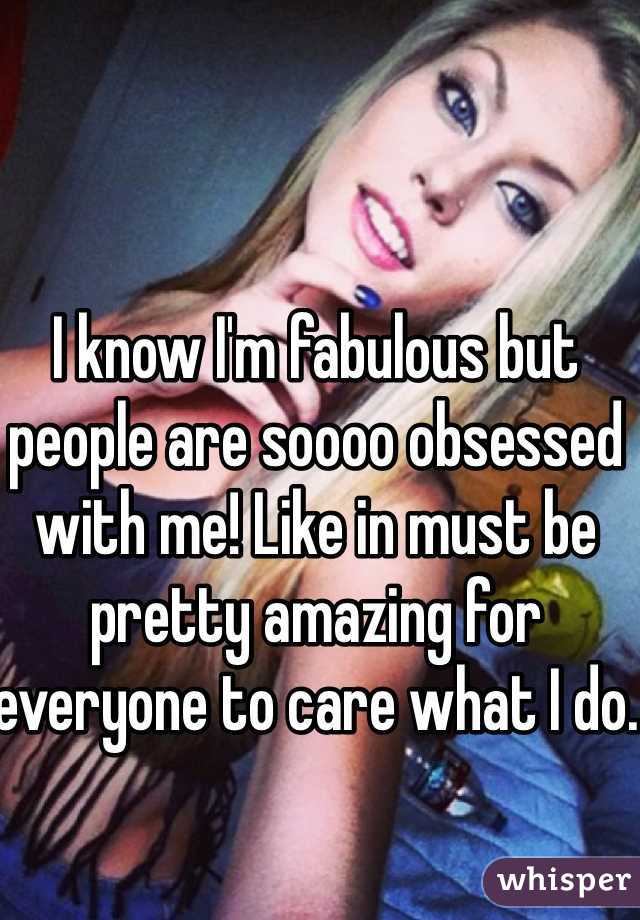 I know I'm fabulous but people are soooo obsessed with me! Like in must be pretty amazing for everyone to care what I do.