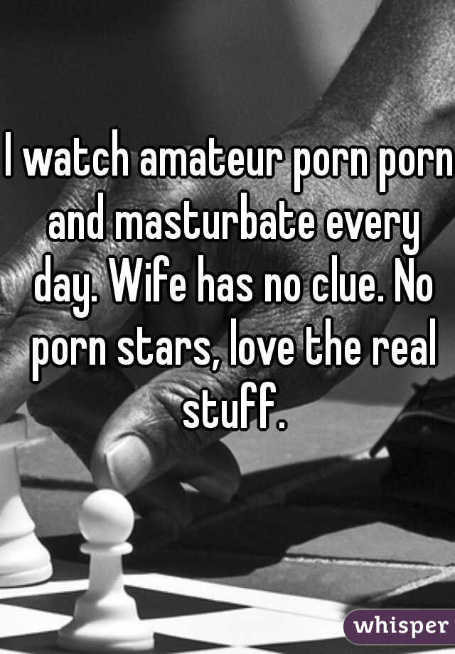 I watch amateur porn porn and masturbate every day. Wife has no clue. No porn stars, love the real stuff.