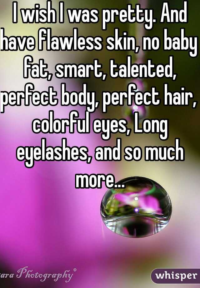 I wish I was pretty. And have flawless skin, no baby fat, smart, talented, perfect body, perfect hair, colorful eyes, Long eyelashes, and so much more... 