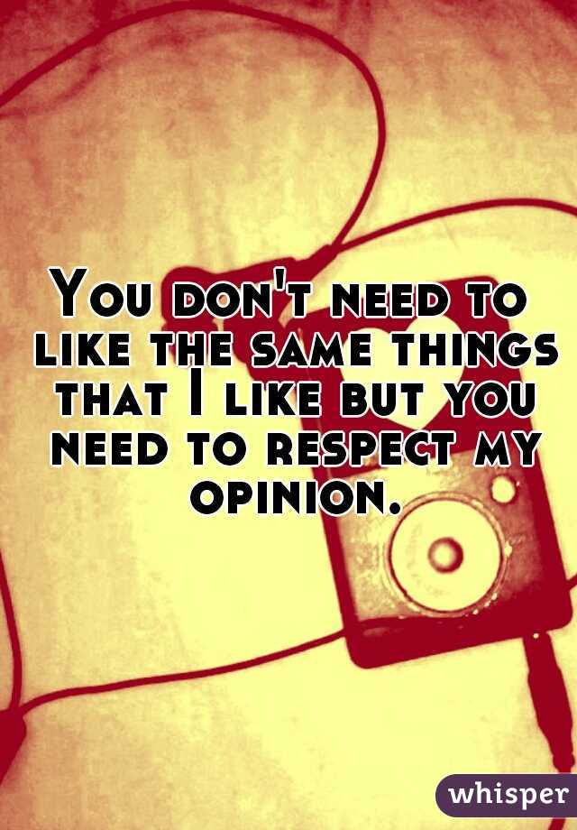 You don't need to like the same things that I like but you need to respect my opinion.