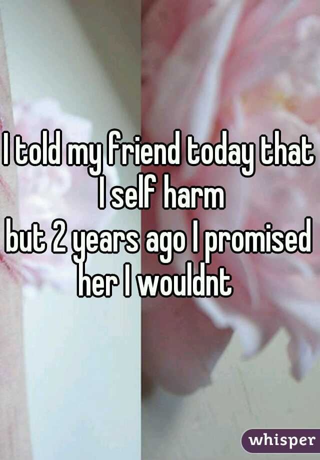 I told my friend today that I self harm

but 2 years ago I promised
her I wouldnt 