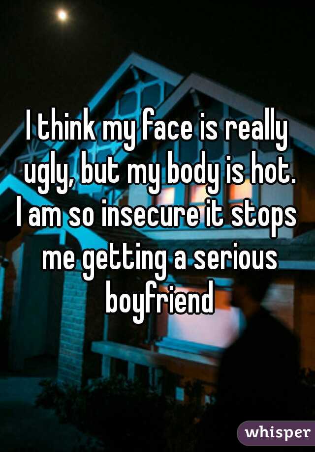 I think my face is really ugly, but my body is hot.
I am so insecure it stops me getting a serious boyfriend