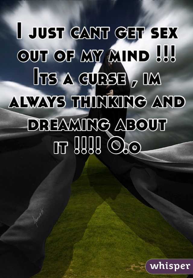 I just cant get sex out of my mind !!! Its a curse , im always thinking and dreaming about it !!!! O.o