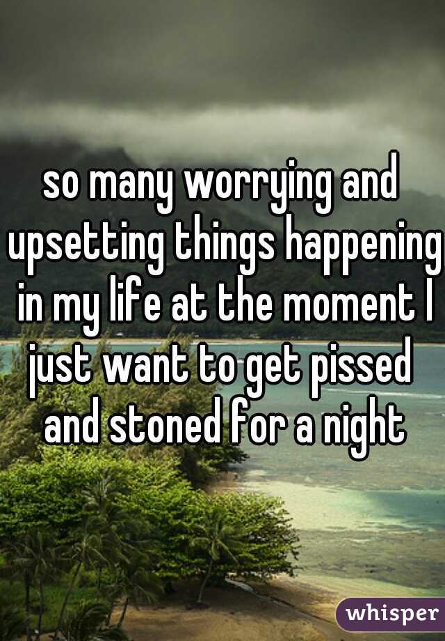so many worrying and upsetting things happening in my life at the moment I just want to get pissed  and stoned for a night