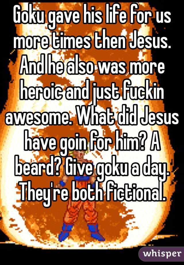 Goku gave his life for us more times then Jesus. And he also was more heroic and just fuckin awesome. What did Jesus have goin for him? A beard? Give goku a day. They're both fictional. 