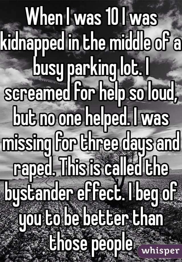When I was 10 I was kidnapped in the middle of a busy parking lot. I screamed for help so loud, but no one helped. I was missing for three days and raped. This is called the bystander effect. I beg of you to be better than those people