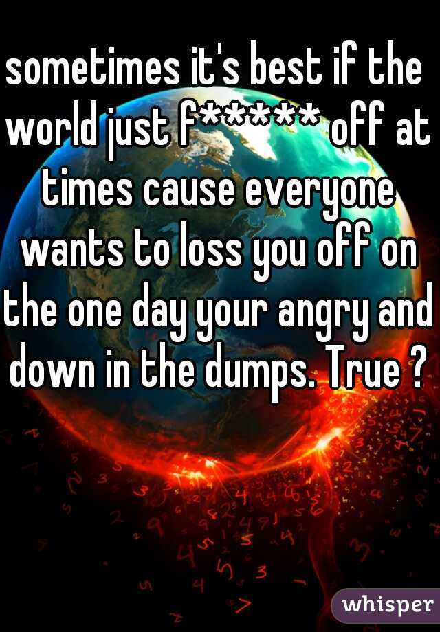 sometimes it's best if the world just f***** off at times cause everyone wants to loss you off on the one day your angry and down in the dumps. True ?