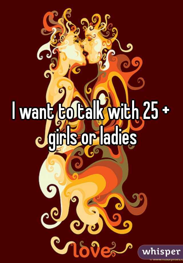 I want to talk with 25 + girls or ladies