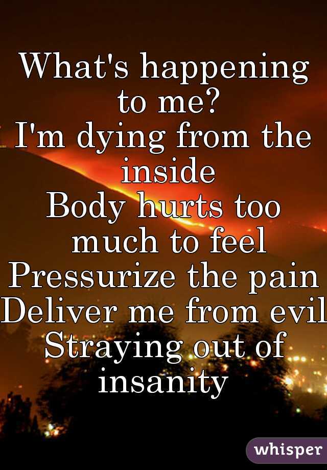 What's happening to me?
I'm dying from the inside
Body hurts too much to feel
Pressurize the pain
Deliver me from evil
Straying out of insanity 