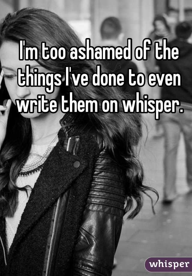 I'm too ashamed of the things I've done to even write them on whisper. 