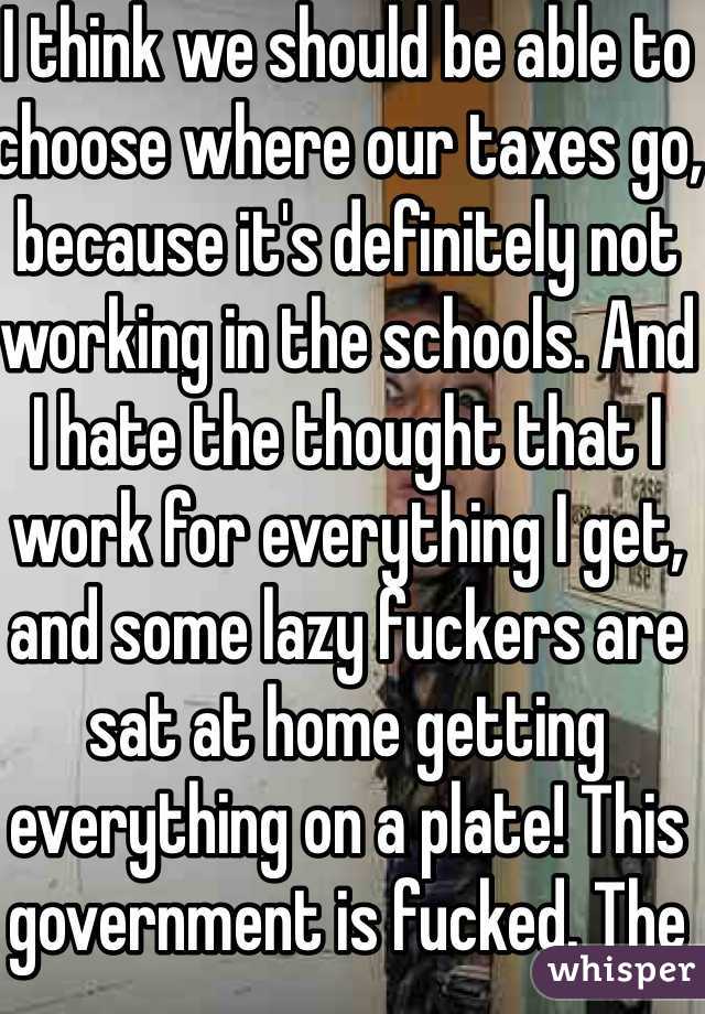I think we should be able to choose where our taxes go, because it's definitely not working in the schools. And I hate the thought that I work for everything I get, and some lazy fuckers are sat at home getting everything on a plate! This government is fucked. The system is fucked. The rich get richer, the working class get poorer, and those who don't work at all? They get richer too!