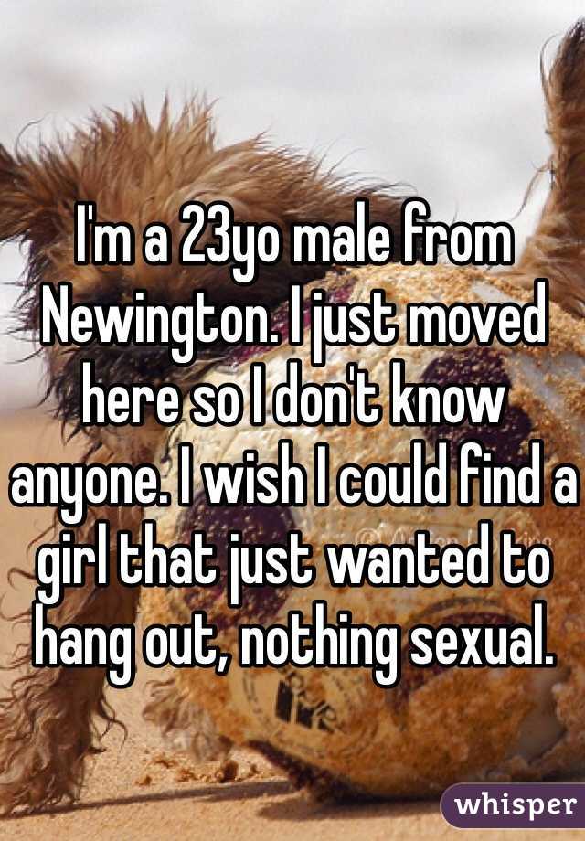 I'm a 23yo male from Newington. I just moved here so I don't know anyone. I wish I could find a girl that just wanted to hang out, nothing sexual. 