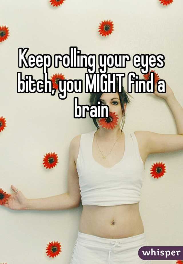 Keep rolling your eyes bitch, you MIGHT find a brain