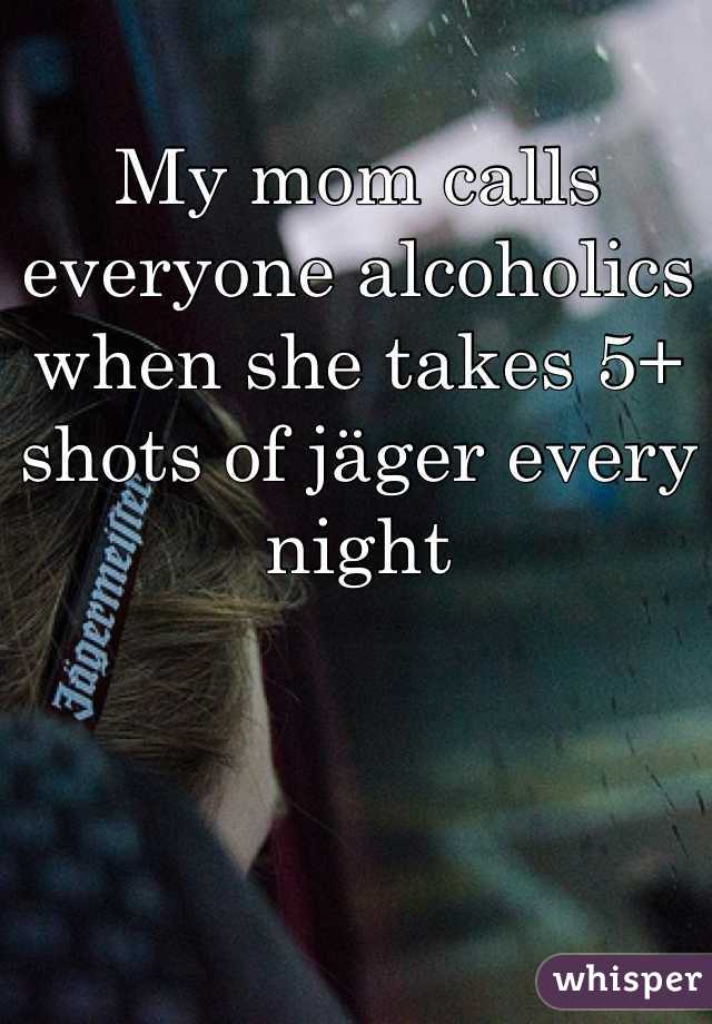 My mom calls everyone alcoholics when she takes 5+ shots of jäger every night