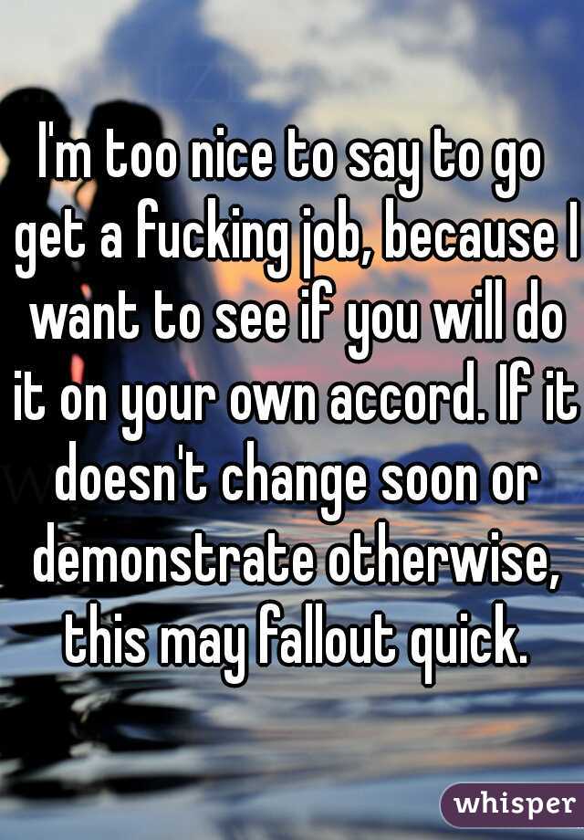I'm too nice to say to go get a fucking job, because I want to see if you will do it on your own accord. If it doesn't change soon or demonstrate otherwise, this may fallout quick.