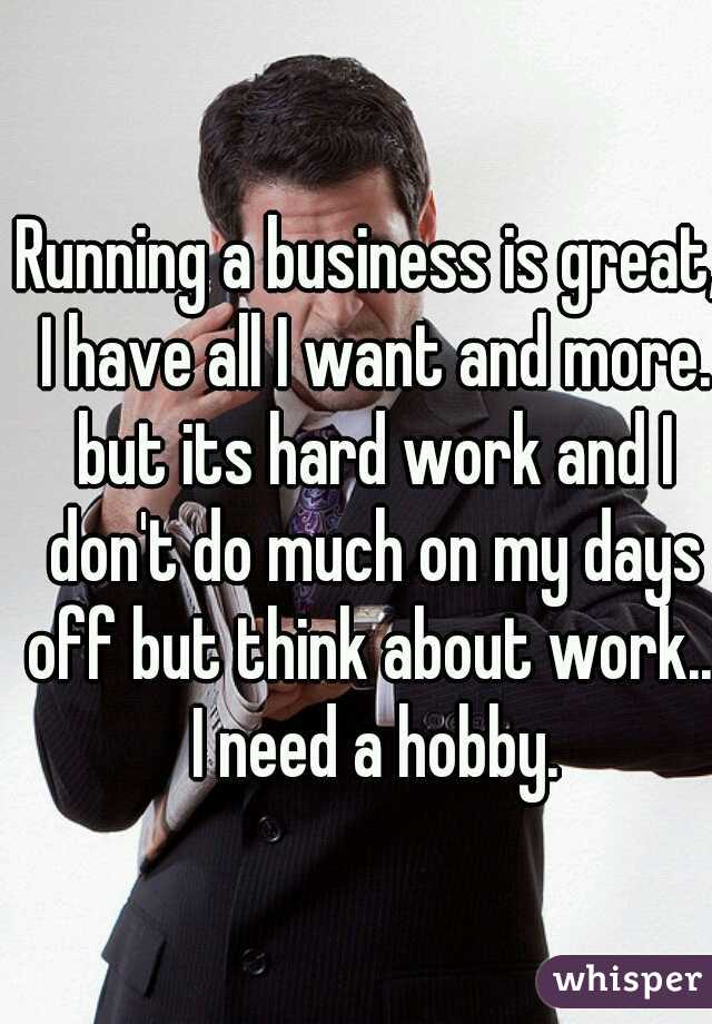 Running a business is great, I have all I want and more. but its hard work and I don't do much on my days off but think about work... I need a hobby.