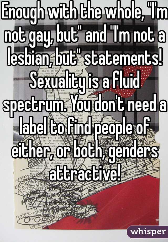 Enough with the whole, "I'm not gay, but" and "I'm not a lesbian, but" statements! Sexuality is a fluid spectrum. You don't need a label to find people of either, or both, genders attractive!