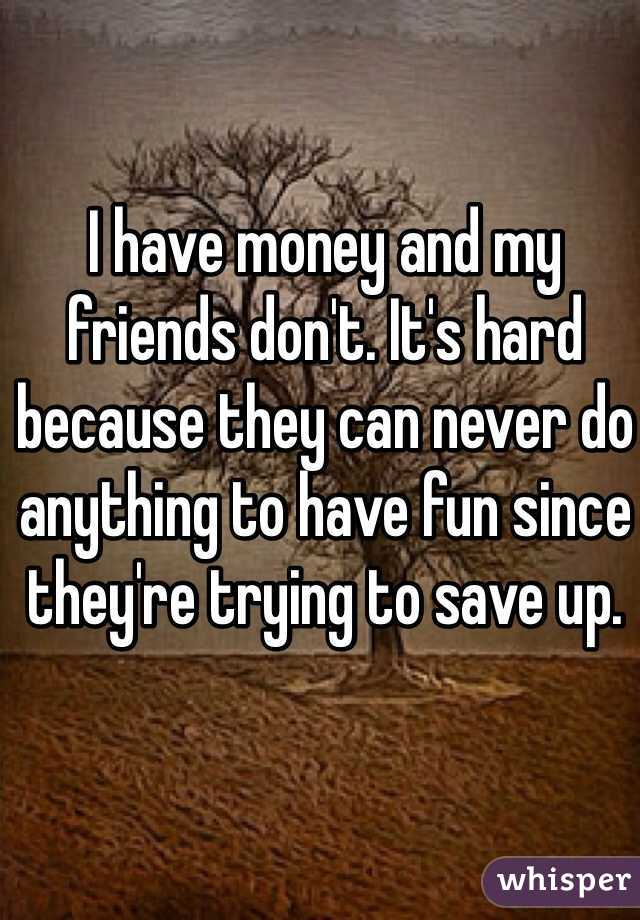 I have money and my friends don't. It's hard because they can never do anything to have fun since they're trying to save up.