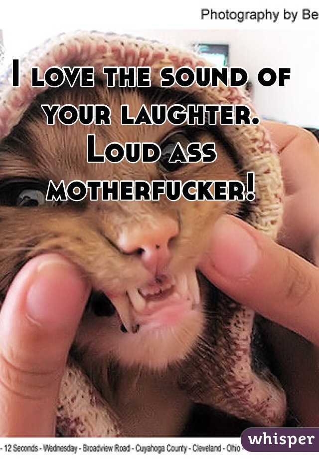 I love the sound of your laughter.  Loud ass motherfucker! 