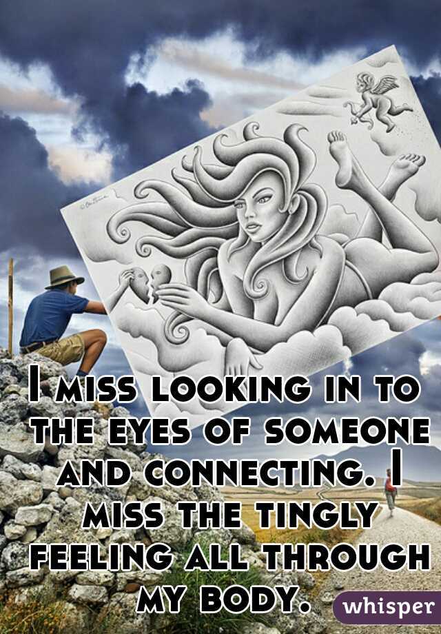 I miss looking in to the eyes of someone and connecting. I miss the tingly feeling all through my body. 