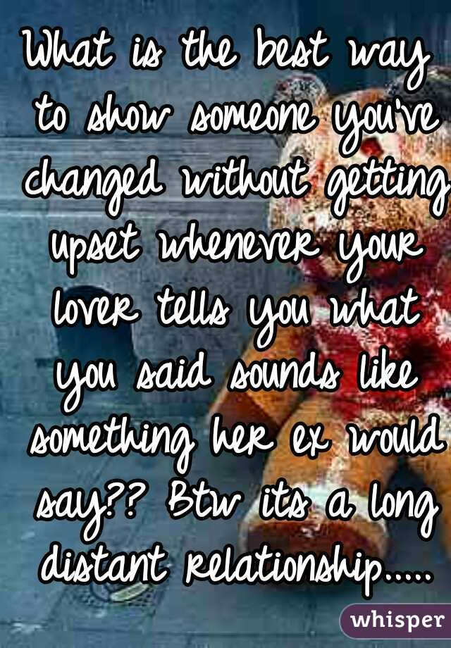 What is the best way to show someone you've changed without getting upset whenever your lover tells you what you said sounds like something her ex would say?? Btw its a long distant relationship.....
