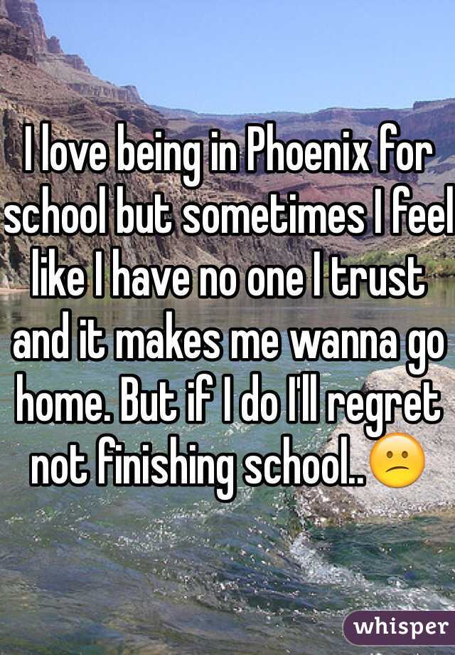I love being in Phoenix for school but sometimes I feel like I have no one I trust and it makes me wanna go home. But if I do I'll regret not finishing school..😕