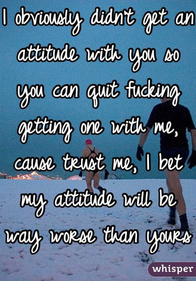 I obviously didn't get an attitude with you so you can quit fucking getting one with me, cause trust me, I bet my attitude will be way worse than yours