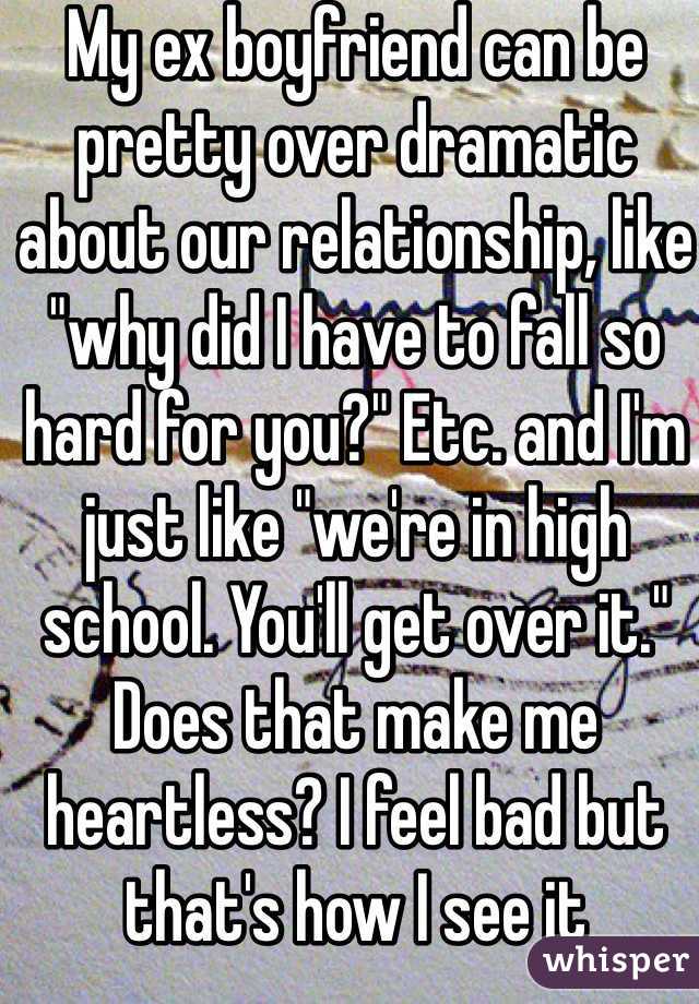 My ex boyfriend can be pretty over dramatic about our relationship, like "why did I have to fall so hard for you?" Etc. and I'm just like "we're in high school. You'll get over it." Does that make me heartless? I feel bad but that's how I see it