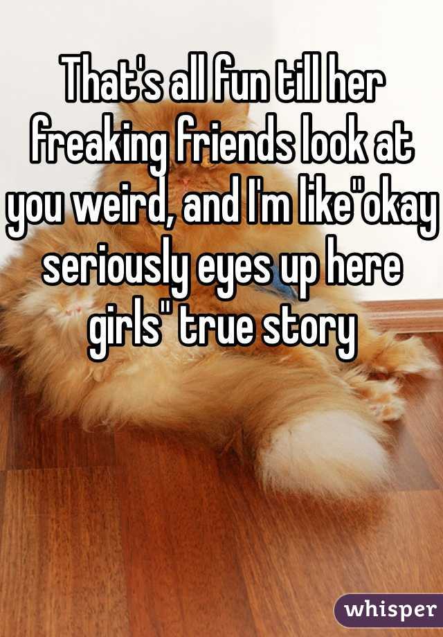 That's all fun till her freaking friends look at you weird, and I'm like"okay seriously eyes up here girls" true story 