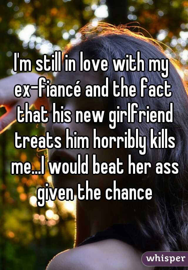 I'm still in love with my 
ex-fiancé and the fact that his new girlfriend treats him horribly kills me...I would beat her ass given the chance