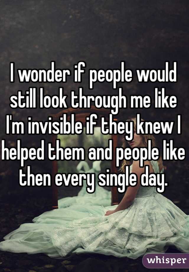 I wonder if people would still look through me like I'm invisible if they knew I helped them and people like then every single day. 