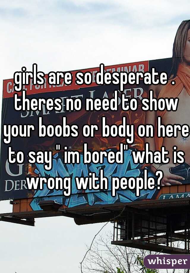 girls are so desperate . theres no need to show your boobs or body on here to say " im bored" what is wrong with people? 