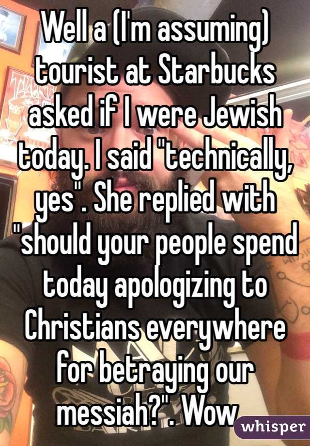 Well a (I'm assuming) tourist at Starbucks asked if I were Jewish today. I said "technically, yes". She replied with "should your people spend today apologizing to Christians everywhere for betraying our messiah?". Wow...