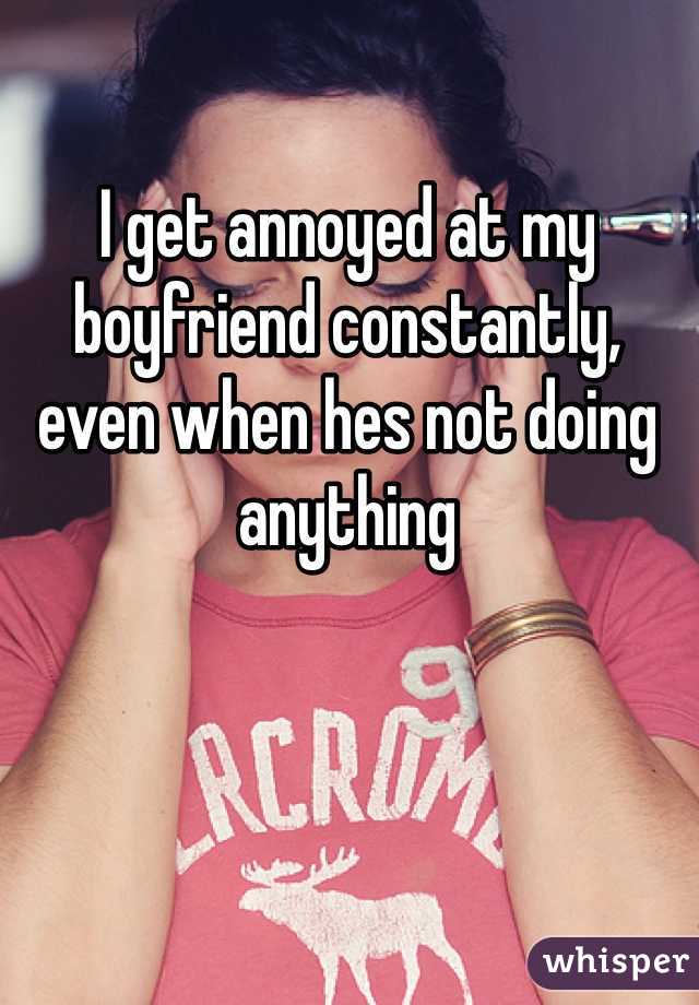 I get annoyed at my boyfriend constantly, even when hes not doing anything
