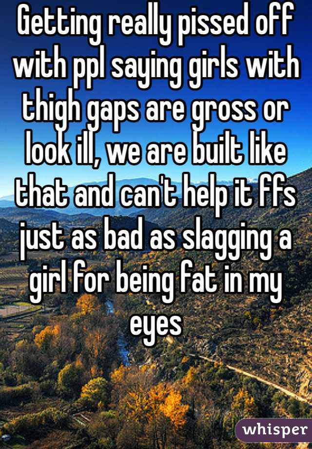 Getting really pissed off with ppl saying girls with thigh gaps are gross or look ill, we are built like that and can't help it ffs just as bad as slagging a girl for being fat in my eyes 