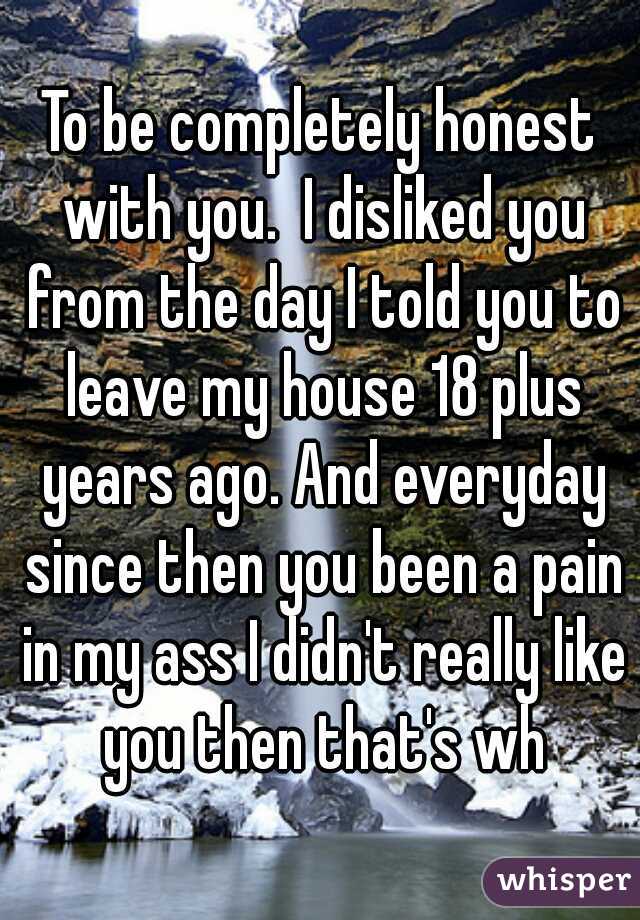 To be completely honest with you.  I disliked you from the day I told you to leave my house 18 plus years ago. And everyday since then you been a pain in my ass I didn't really like you then that's wh