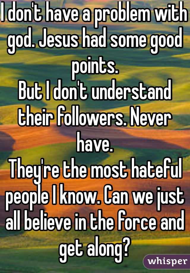I don't have a problem with god. Jesus had some good points.
But I don't understand their followers. Never have.
They're the most hateful people I know. Can we just all believe in the force and get along?
