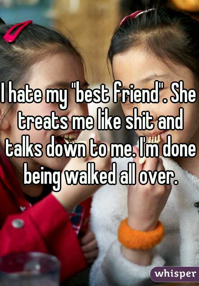 I hate my "best friend". She treats me like shit and talks down to me. I'm done being walked all over.
