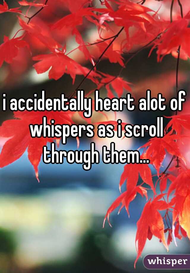 i accidentally heart alot of whispers as i scroll through them...