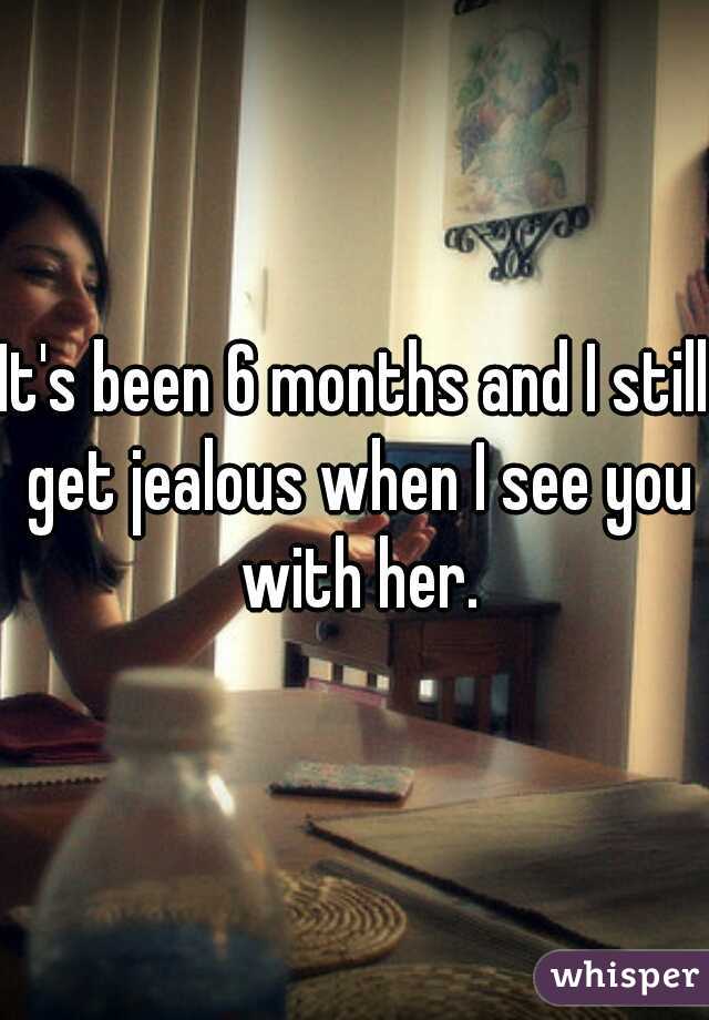 It's been 6 months and I still get jealous when I see you with her.