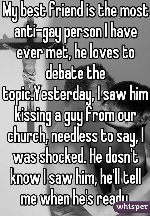 My best friend is the most anti-gay person I have ever met, he loves to debate the topic.Yesterday, I saw him kissing a guy from our church, needless to say, I was shocked. He dosn't know I saw him, he'll tell me when he's ready.
