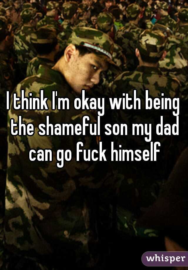 I think I'm okay with being the shameful son my dad can go fuck himself
