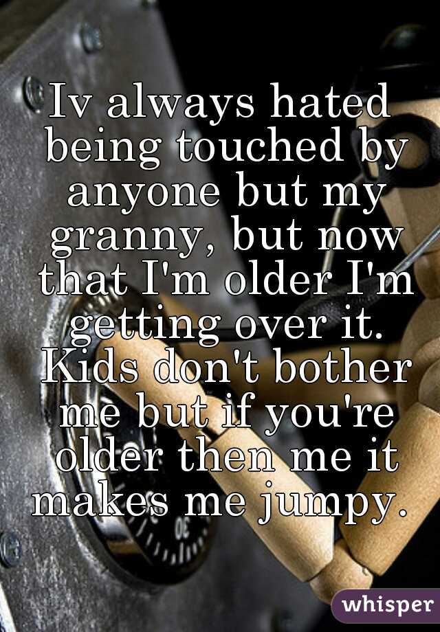 Iv always hated being touched by anyone but my granny, but now that I'm older I'm getting over it. Kids don't bother me but if you're older then me it makes me jumpy. 