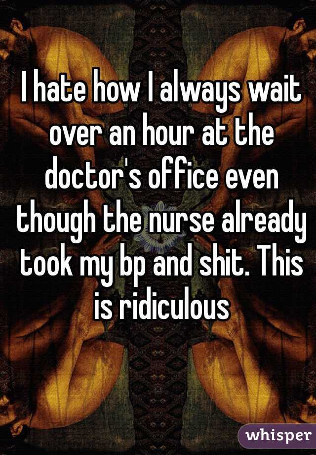 I hate how I always wait over an hour at the doctor's office even though the nurse already took my bp and shit. This is ridiculous