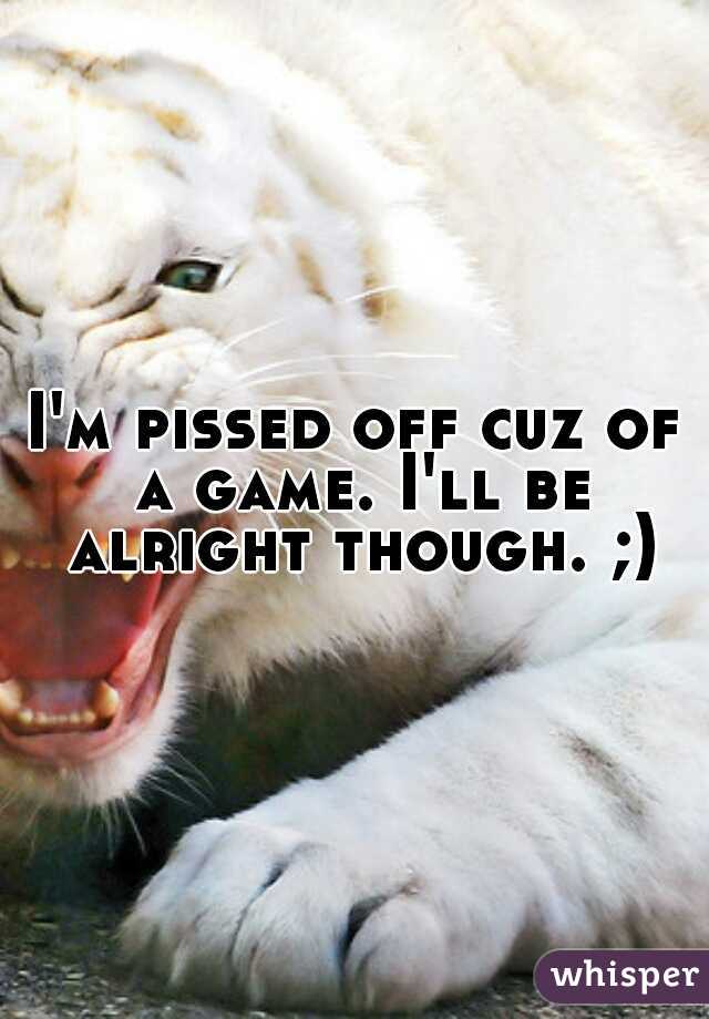 I'm pissed off cuz of a game. I'll be alright though. ;)