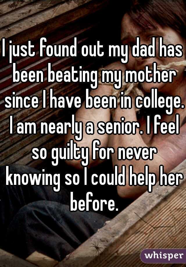 I just found out my dad has been beating my mother since I have been in college. I am nearly a senior. I feel so guilty for never knowing so I could help her before.