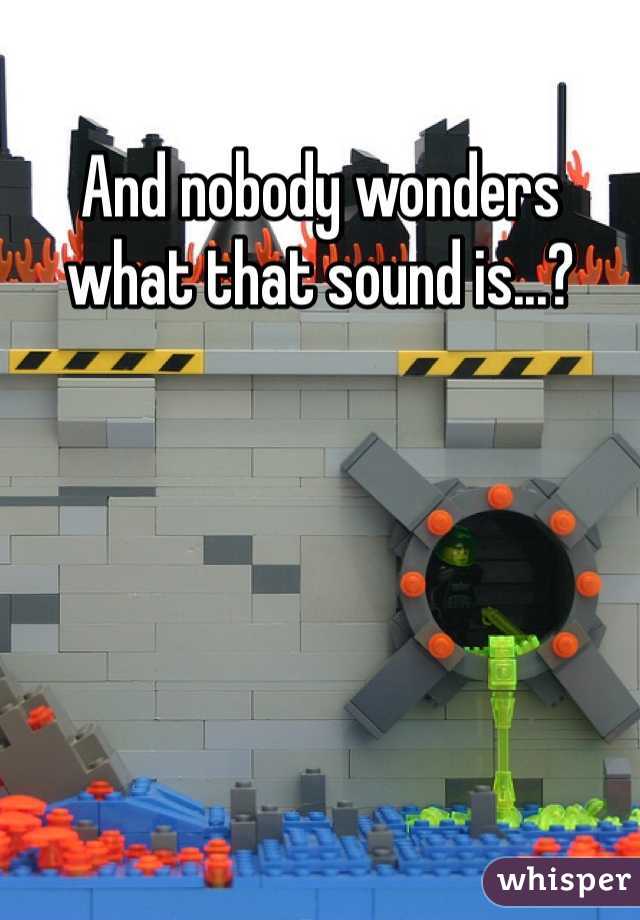And nobody wonders what that sound is...?